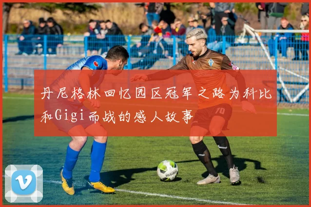 丹尼格林回忆园区冠军之路为科比和Gigi而战的感人故事