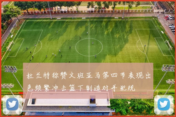 杜兰特称赞文班亚马第四节表现出色频繁冲击篮下制造对手犯规