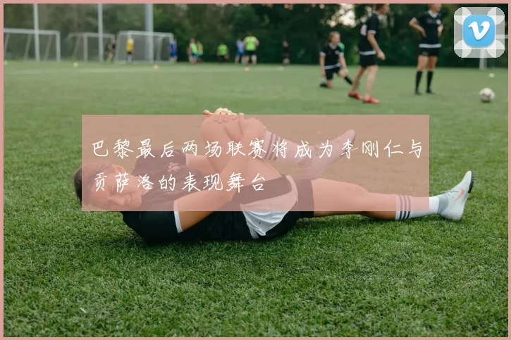 巴黎最后两场联赛将成为李刚仁与贡萨洛的表现舞台