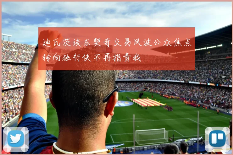 迪瓦茨谈东契奇交易风波公众焦点转向独行侠不再指责我