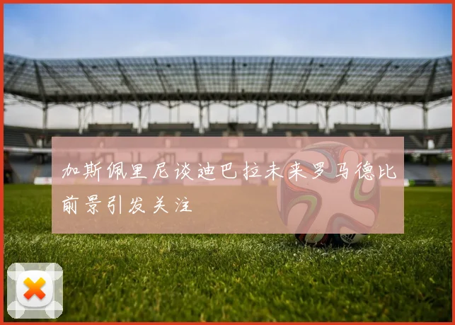 加斯佩里尼谈迪巴拉未来罗马德比前景引发关注