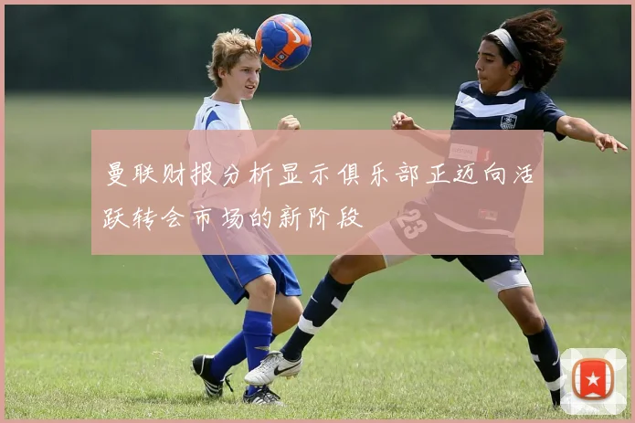 曼联财报分析显示俱乐部正迈向活跃转会市场的新阶段
