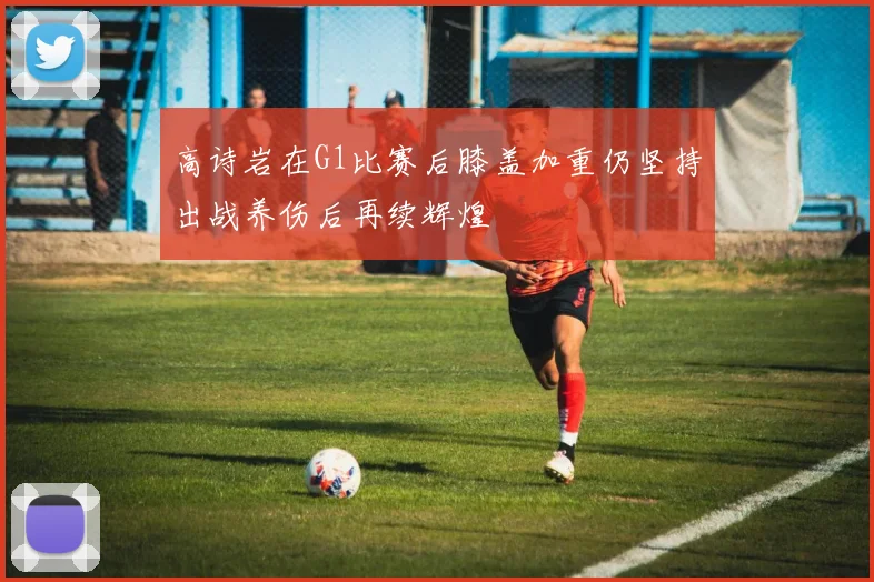 高诗岩在G1比赛后膝盖加重仍坚持出战养伤后再续辉煌