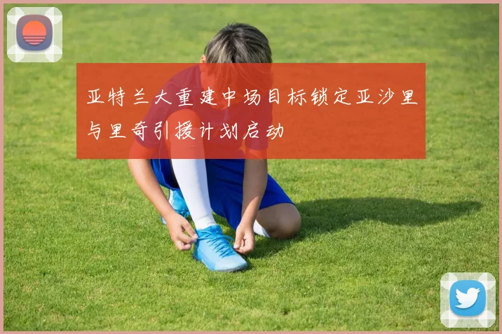 亚特兰大重建中场目标锁定亚沙里与里奇引援计划启动