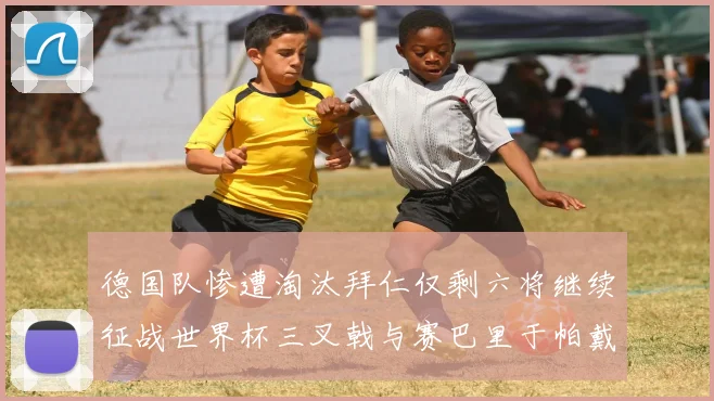 德国队惨遭淘汰拜仁仅剩六将继续征战世界杯三叉戟与赛巴里于帕戴维斯携手出战