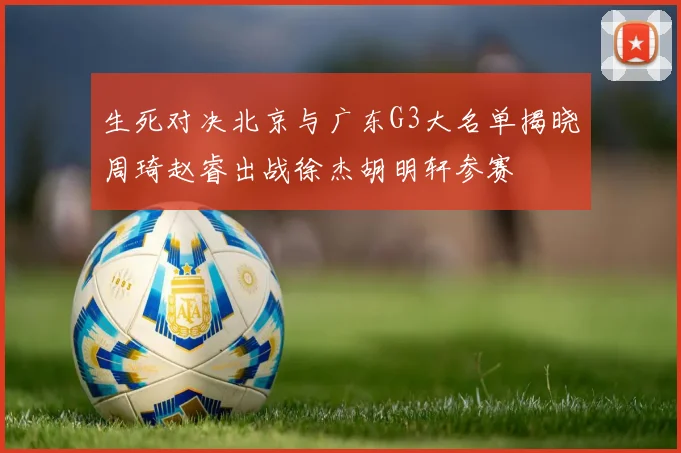 生死对决北京与广东G3大名单揭晓周琦赵睿出战徐杰胡明轩参赛
